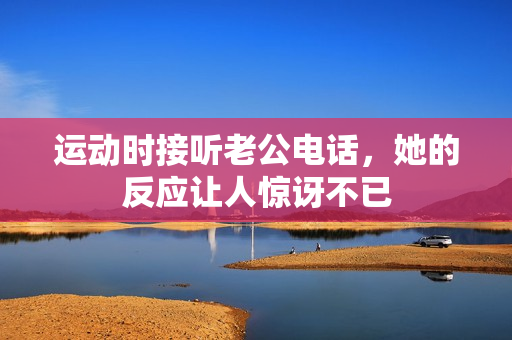 运动时接听老公电话，她的反应让人惊讶不已