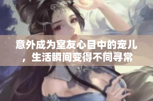 意外成为室友心目中的宠儿，生活瞬间变得不同寻常