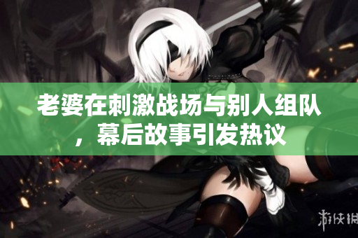 老婆在刺激战场与别人组队，幕后故事引发热议