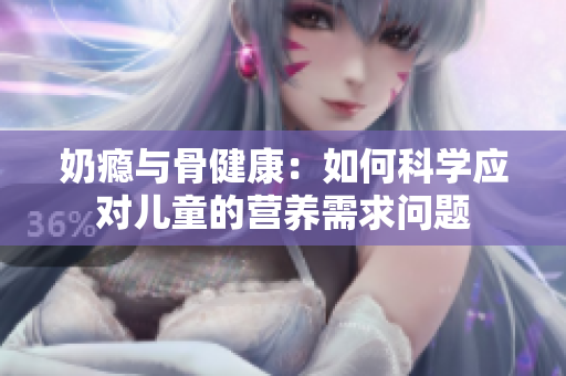 奶瘾与骨健康：如何科学应对儿童的营养需求问题