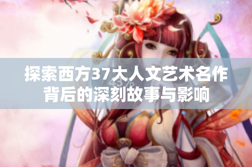 探索西方37大人文艺术名作背后的深刻故事与影响