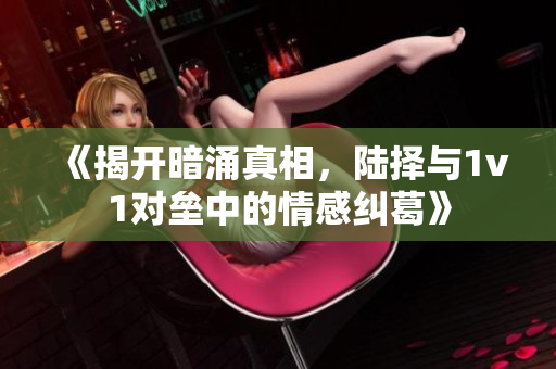 《揭开暗涌真相，陆择与1v1对垒中的情感纠葛》