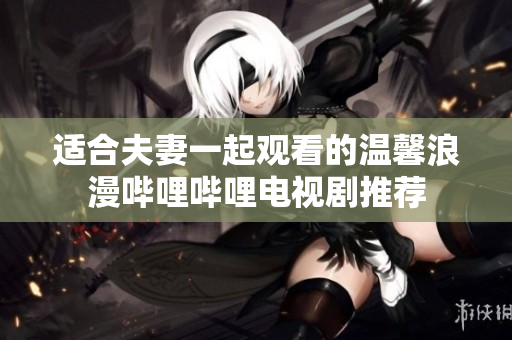 适合夫妻一起观看的温馨浪漫哔哩哔哩电视剧推荐