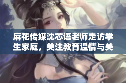 麻花传媒沈芯语老师走访学生家庭，关注教育温情与关怀