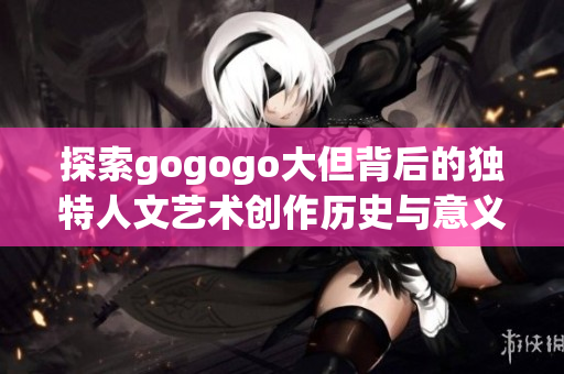 探索gogogo大但背后的独特人文艺术创作历史与意义