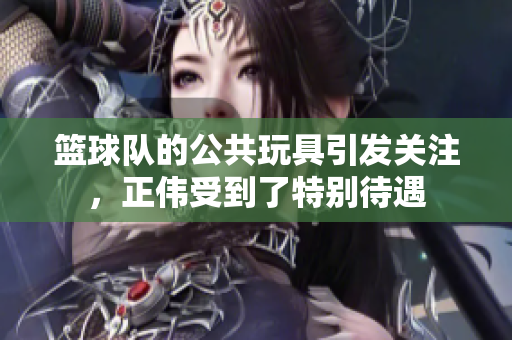 篮球队的公共玩具引发关注，正伟受到了特别待遇