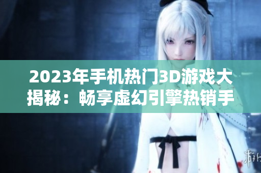 2023年手机热门3D游戏大揭秘：畅享虚幻引擎热销手游新体验