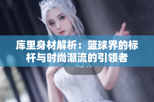 库里身材解析：篮球界的标杆与时尚潮流的引领者