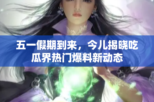 五一假期到来，今儿揭晓吃瓜界热门爆料新动态