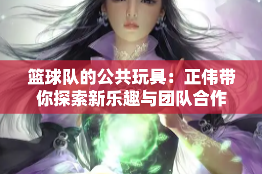 篮球队的公共玩具：正伟带你探索新乐趣与团队合作