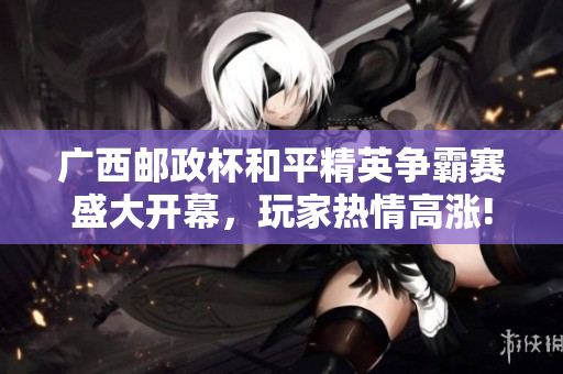 广西邮政杯和平精英争霸赛盛大开幕，玩家热情高涨!