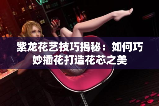 紫龙花艺技巧揭秘：如何巧妙插花打造花芯之美