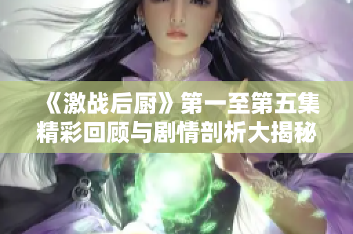 《激战后厨》第一至第五集精彩回顾与剧情剖析大揭秘