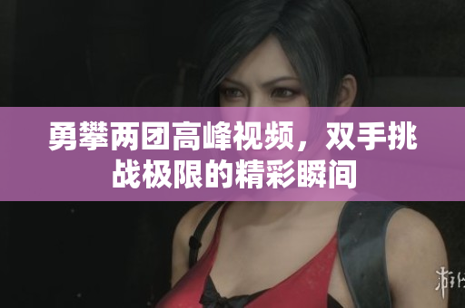 勇攀两团高峰视频，双手挑战极限的精彩瞬间