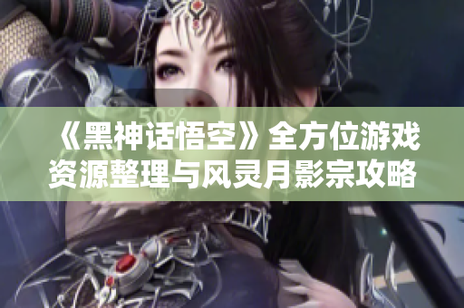 《黑神话悟空》全方位游戏资源整理与风灵月影宗攻略分享