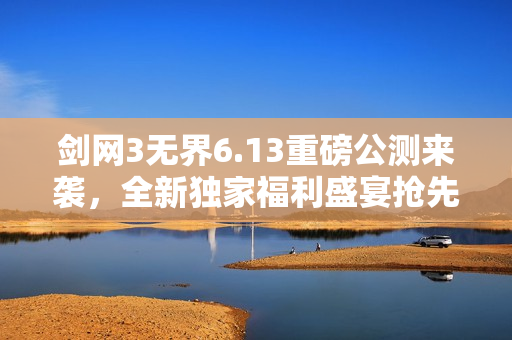 剑网3无界6.13重磅公测来袭，全新独家福利盛宴抢先体验！