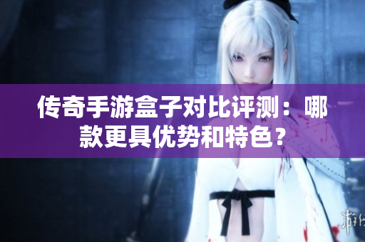传奇手游盒子对比评测：哪款更具优势和特色？