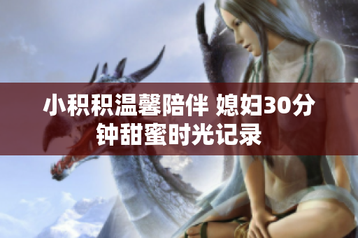 小积积温馨陪伴 媳妇30分钟甜蜜时光记录