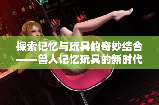 探索记忆与玩具的奇妙结合——兽人记忆玩具的新时代