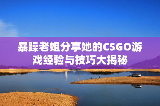 暴躁老姐分享她的CSGO游戏经验与技巧大揭秘