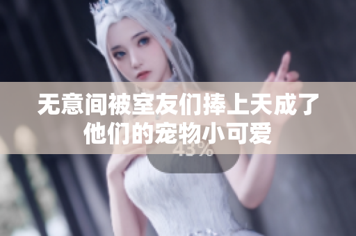 无意间被室友们捧上天成了他们的宠物小可爱