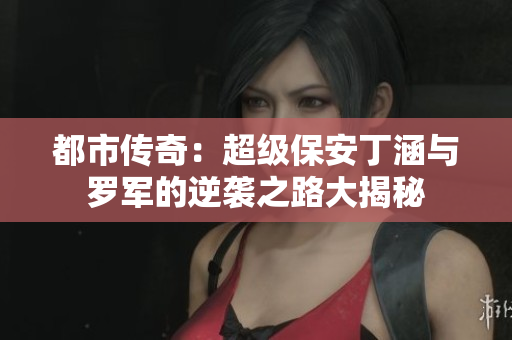 都市传奇：超级保安丁涵与罗军的逆袭之路大揭秘