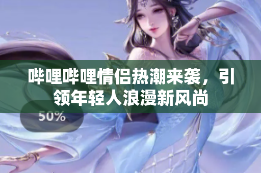 哔哩哔哩情侣热潮来袭，引领年轻人浪漫新风尚