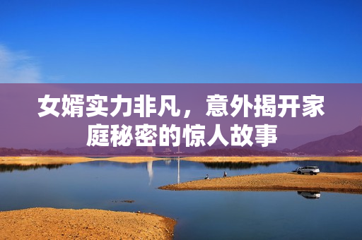 女婿实力非凡，意外揭开家庭秘密的惊人故事