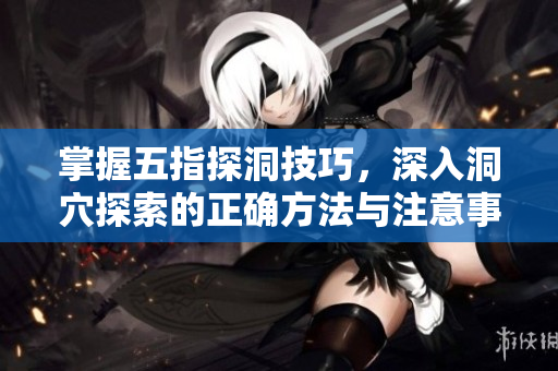 掌握五指探洞技巧，深入洞穴探索的正确方法与注意事项