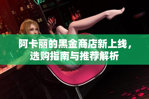 阿卡丽的黑金商店新上线，选购指南与推荐解析
