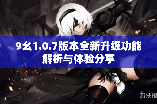 9幺1.0.7版本全新升级功能解析与体验分享