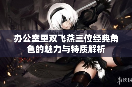 办公室里双飞燕三位经典角色的魅力与特质解析