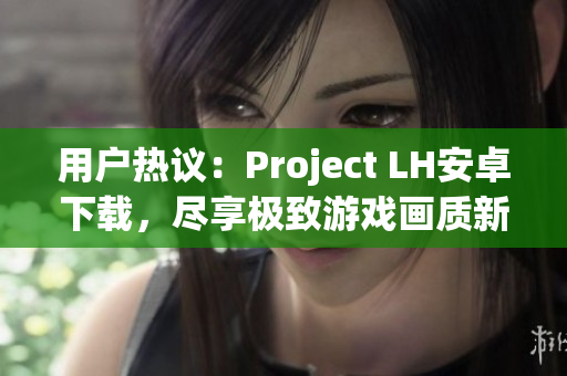 用户热议：Project LH安卓下载，尽享极致游戏画质新体验