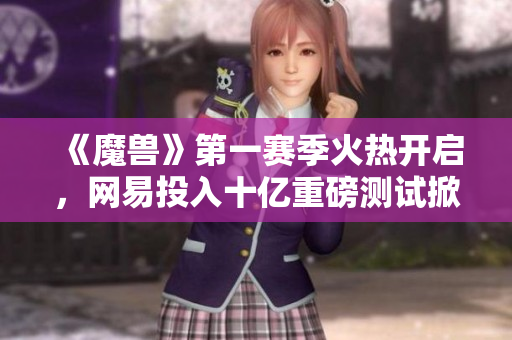 《魔兽》第一赛季火热开启，网易投入十亿重磅测试掀起热潮
