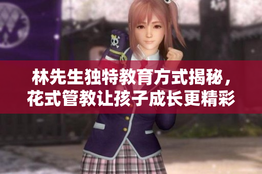 林先生独特教育方式揭秘，花式管教让孩子成长更精彩