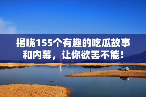 揭晓155个有趣的吃瓜故事和内幕，让你欲罢不能！