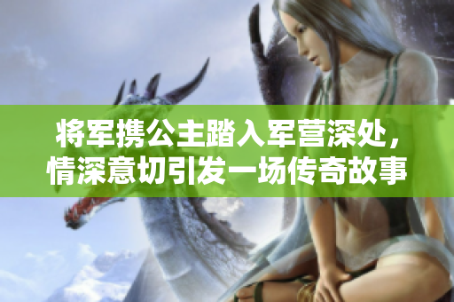 将军携公主踏入军营深处，情深意切引发一场传奇故事