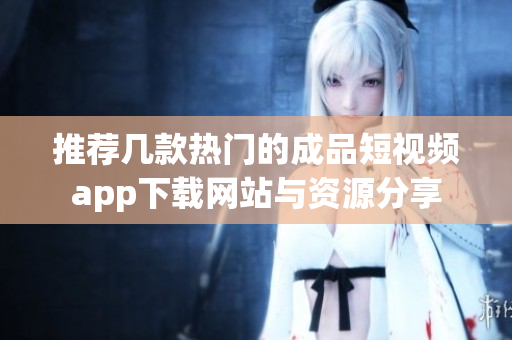 推荐几款热门的成品短视频app下载网站与资源分享