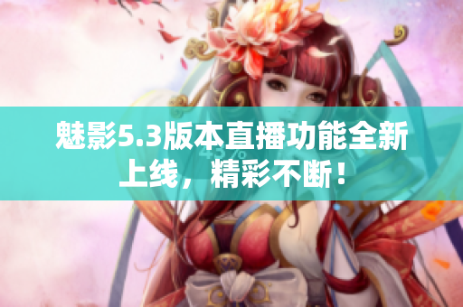 魅影5.3版本直播功能全新上线，精彩不断！