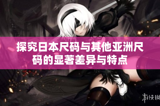 探究日本尺码与其他亚洲尺码的显著差异与特点