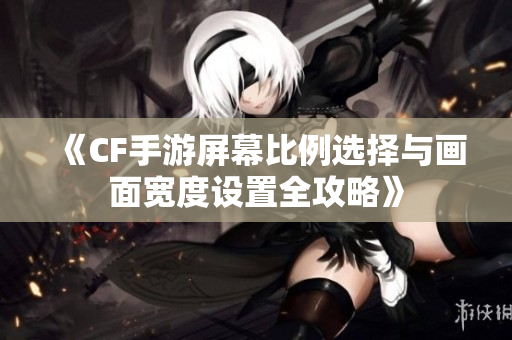《CF手游屏幕比例选择与画面宽度设置全攻略》