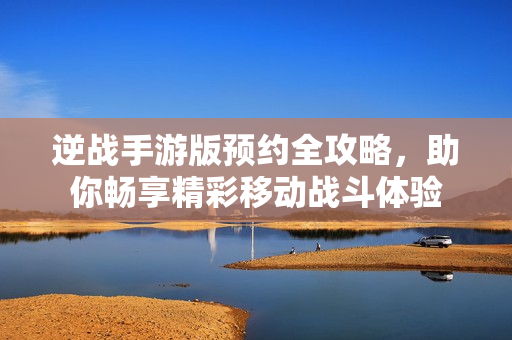 逆战手游版预约全攻略，助你畅享精彩移动战斗体验