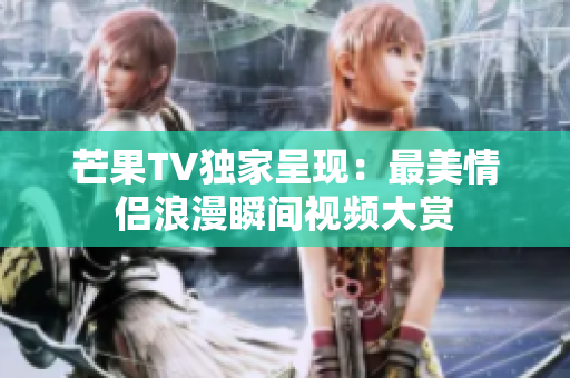 芒果TV独家呈现：最美情侣浪漫瞬间视频大赏