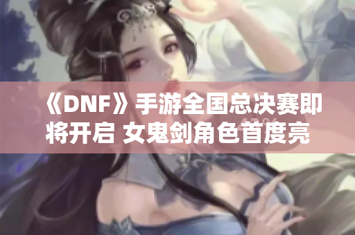 《DNF》手游全国总决赛即将开启 女鬼剑角色首度亮相