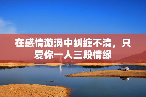 在感情漩涡中纠缠不清，只爱你一人三段情缘