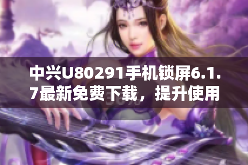 中兴U80291手机锁屏6.1.7最新免费下载，提升使用体验