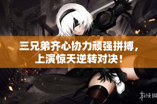 三兄弟齐心协力顽强拼搏，上演惊天逆转对决！