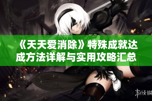 《天天爱消除》特殊成就达成方法详解与实用攻略汇总