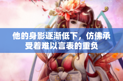 他的身影逐渐低下，仿佛承受着难以言表的重负
