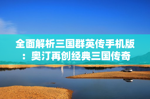 全面解析三国群英传手机版：奥汀再创经典三国传奇